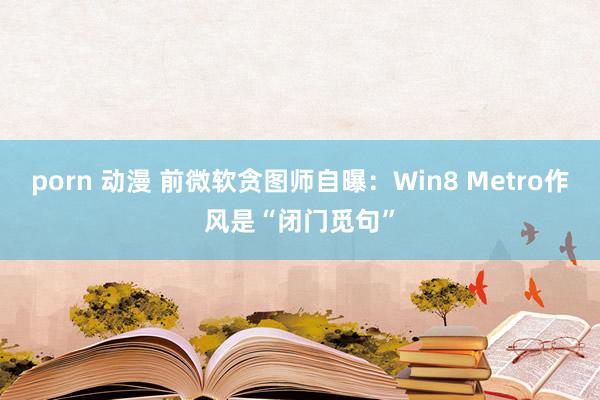 porn 动漫 前微软贪图师自曝：Win8 Metro作风是“闭门觅句”